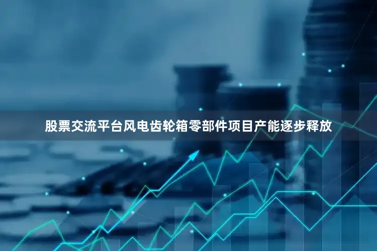 股票交流平台风电齿轮箱零部件项目产能逐步释放