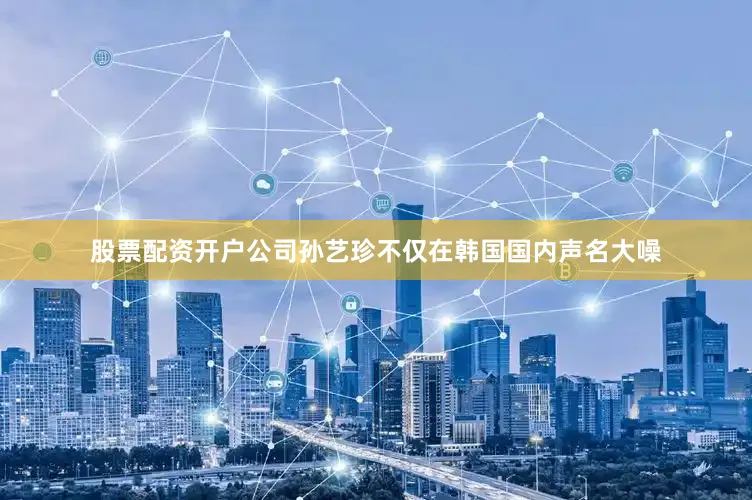 股票配资开户公司孙艺珍不仅在韩国国内声名大噪