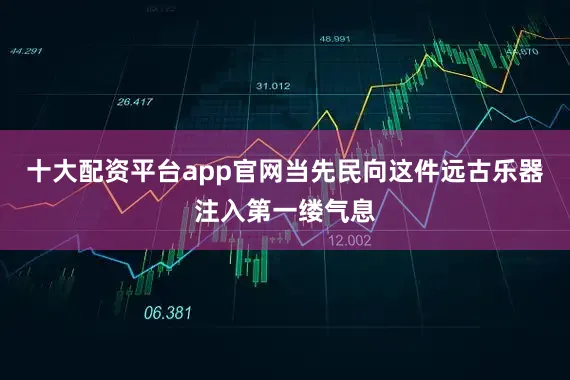 十大配资平台app官网当先民向这件远古乐器注入第一缕气息