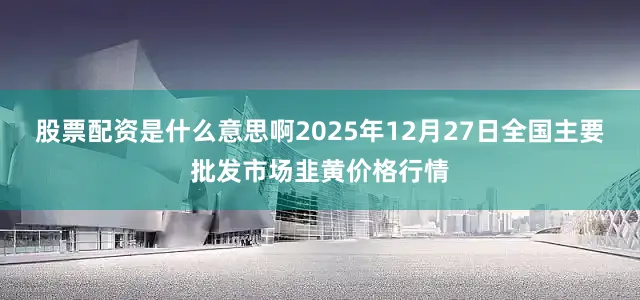股票配资是什么意思啊2025年12月27日全国主要批发市场韭黄价格行情
