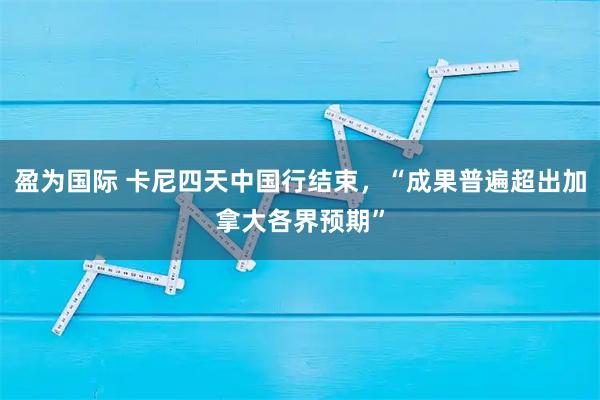 盈为国际 卡尼四天中国行结束，“成果普遍超出加拿大各界预期”