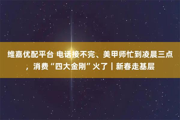 维嘉优配平台 电话接不完、美甲师忙到凌晨三点，消费“四大金刚”火了｜新春走基层
