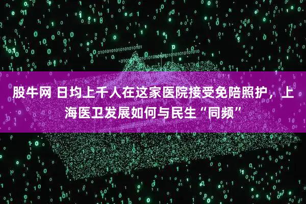 股牛网 日均上千人在这家医院接受免陪照护，上海医卫发展如何与民生“同频”