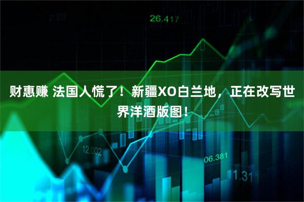 财惠赚 法国人慌了！新疆XO白兰地，正在改写世界洋酒版图！