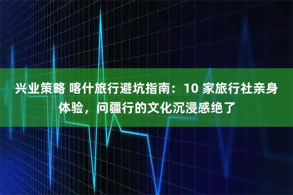 兴业策略 喀什旅行避坑指南：10 家旅行社亲身体验，问疆行的文化沉浸感绝了
