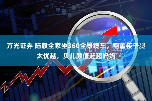 万光证券 陆毅全家坐360全景缆车，鲍蕾筷子腿太优越，贝儿颜值赶超妈妈