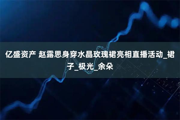 亿盛资产 赵露思身穿水晶玫瑰裙亮相直播活动_裙子_极光_余朵