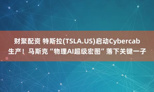 财聚配资 特斯拉(TSLA.US)启动Cybercab生产！马斯克“物理AI超级宏图”落下关键一子