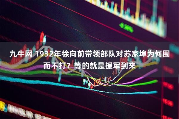 九牛网 1932年徐向前带领部队对苏家埠为何围而不打？等的就是援军到来