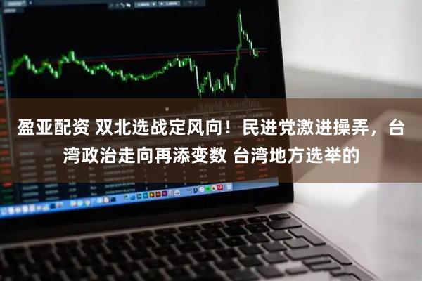 盈亚配资 双北选战定风向！民进党激进操弄，台湾政治走向再添变数 台湾地方选举的