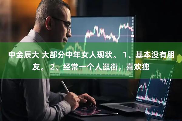 中金辰大 大部分中年女人现状。 1、基本没有朋友。 2、经常一个人逛街，喜欢独