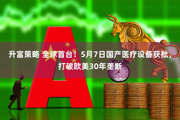 升富策略 全球首台！5月7日国产医疗设备获批，打破欧美30年垄断