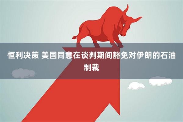恒利决策 美国同意在谈判期间豁免对伊朗的石油制裁