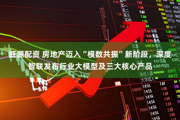 旺源配资 房地产迈入“模数共振”新阶段，深度智联发布行业大模型及三大核心产品