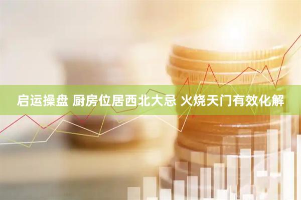 启运操盘 厨房位居西北大忌 火烧天门有效化解