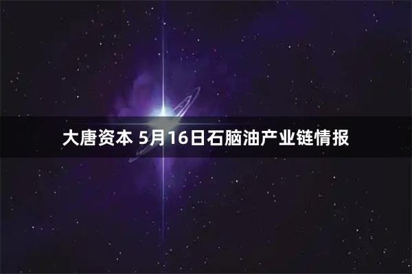 大唐资本 5月16日石脑油产业链情报