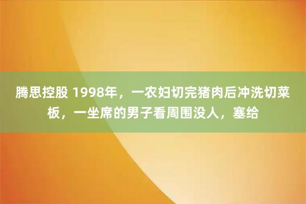 腾思控股 1998年,一农妇切完猪肉后冲洗切菜板,一坐席的男子看周围没人,塞给