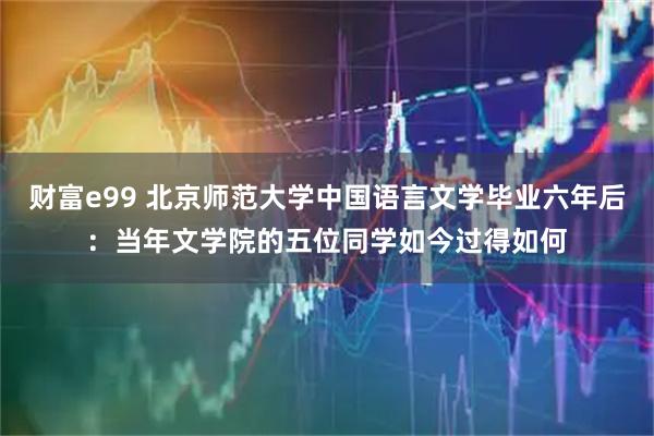 财富e99 北京师范大学中国语言文学毕业六年后:当年文学院的五位同学如今过得如何