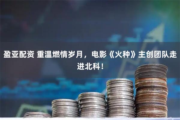 盈亚配资 重温燃情岁月,电影《火种》主创团队走进北科!