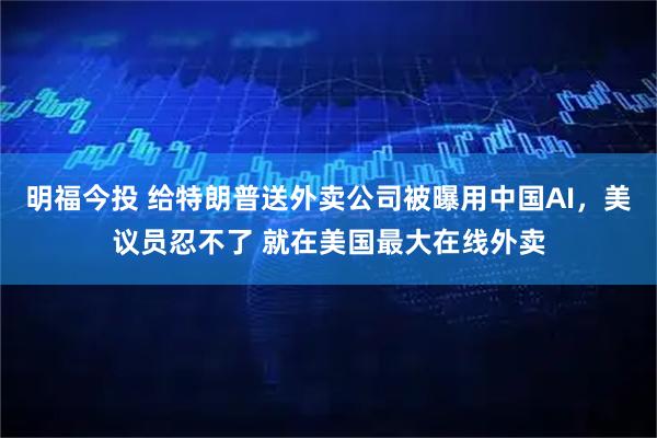 明福今投 给特朗普送外卖公司被曝用中国AI，美议员忍不了 就在美国最大在线外卖