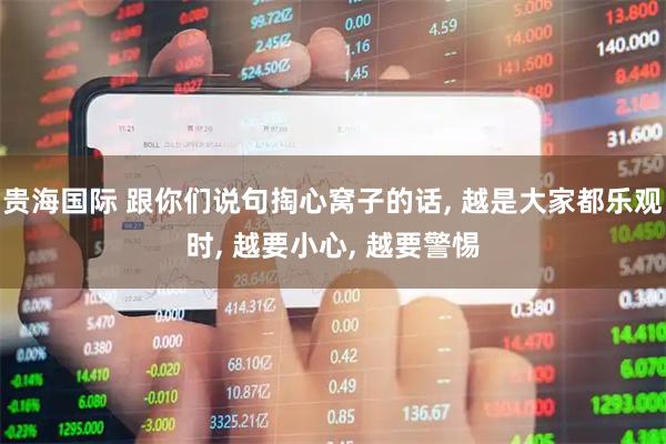 贵海国际 跟你们说句掏心窝子的话, 越是大家都乐观时, 越要小心, 越要警惕