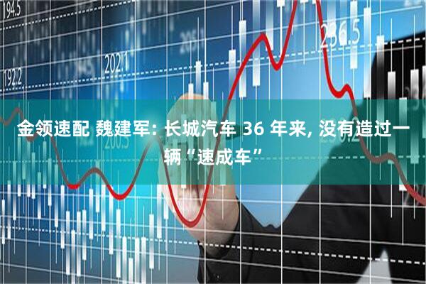 金领速配 魏建军: 长城汽车 36 年来, 没有造过一辆“速成车”