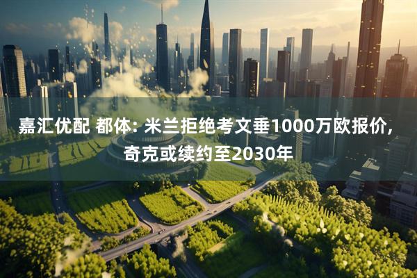 嘉汇优配 都体: 米兰拒绝考文垂1000万欧报价, 奇克或续约至2030年