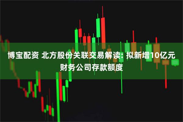 博宝配资 北方股份关联交易解读: 拟新增10亿元财务公司存款额度