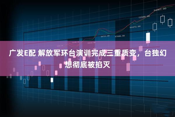 广发E配 解放军环台演训完成三重质变,台独幻想彻底被掐灭